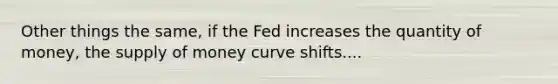 Other things the same, if the Fed increases the quantity of money, the supply of money curve shifts....