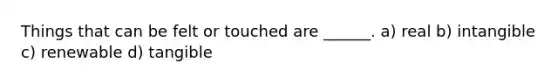 Things that can be felt or touched are ______. a) real b) intangible c) renewable d) tangible