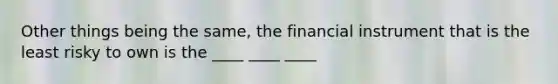 Other things being the same, the financial instrument that is the least risky to own is the ____ ____ ____