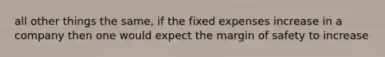 all other things the same, if the fixed expenses increase in a company then one would expect the margin of safety to increase