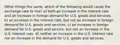 Other things the same, which of the following would cause the exchange rate to rise? a) both an increase in the interest rate and an increase in foreign demand for U.S. goods and services. b) an increase in the interest rate, but not an increase in foreign demand for U.S. goods and services. c) an increase in foreign demand for U.S. goods and service, but not an increase in the U.S. interest rate. d) neither an increase in the U.S. interest rate nor an increase in the demand for U.S. goods and services.