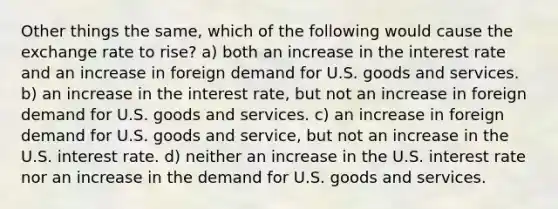 Other things the same, which of the following would cause the exchange rate to rise? a) both an increase in the interest rate and an increase in foreign demand for U.S. goods and services. b) an increase in the interest rate, but not an increase in foreign demand for U.S. goods and services. c) an increase in foreign demand for U.S. goods and service, but not an increase in the U.S. interest rate. d) neither an increase in the U.S. interest rate nor an increase in the demand for U.S. goods and services.