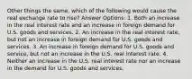 Other things the same, which of the following would cause the real exchange rate to rise? Answer Options: 1. Both an increase in the real interest rate and an increase in foreign demand for U.S. goods and services. 2. An increase in the real interest rate, but not an increase in foreign demand for U.S. goods and services. 3. An increase in foreign demand for U.S. goods and service, but not an increase in the U.S. real interest rate. 4. Neither an increase in the U.S. real interest rate nor an increase in the demand for U.S. goods and services.