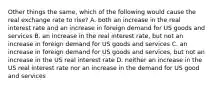 Other things the same, which of the following would cause the real exchange rate to rise? A. both an increase in the real interest rate and an increase in foreign demand for US goods and services B. an increase in the real interest rate, but not an increase in foreign demand for US goods and services C. an increase in foreign demand for US goods and services, but not an increase in the US real interest rate D. neither an increase in the US real interest rate nor an increase in the demand for US good and services