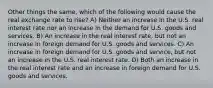 Other things the same, which of the following would cause the real exchange rate to rise? A) Neither an increase in the U.S. real interest rate nor an increase in the demand for U.S. goods and services. B) An increase in the real interest rate, but not an increase in foreign demand for U.S. goods and services. C) An increase in foreign demand for U.S. goods and service, but not an increase in the U.S. real interest rate. D) Both an increase in the real interest rate and an increase in foreign demand for U.S. goods and services.