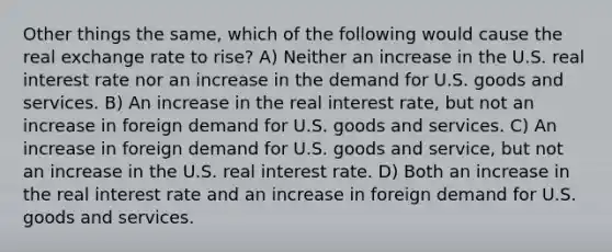 Other things the same, which of the following would cause the real exchange rate to rise? A) Neither an increase in the U.S. real interest rate nor an increase in the demand for U.S. goods and services. B) An increase in the real interest rate, but not an increase in foreign demand for U.S. goods and services. C) An increase in foreign demand for U.S. goods and service, but not an increase in the U.S. real interest rate. D) Both an increase in the real interest rate and an increase in foreign demand for U.S. goods and services.