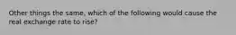 Other things the same, which of the following would cause the real exchange rate to rise?