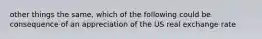 other things the same, which of the following could be consequence of an appreciation of the US real exchange rate