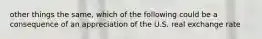 other things the same, which of the following could be a consequence of an appreciation of the U.S. real exchange rate