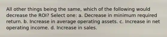 All other things being the same, which of the following would decrease the ROI? Select one: a. Decrease in minimum required return. b. Increase in average operating assets. c. Increase in net operating income. d. Increase in sales.