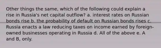 Other things the same, which of the following could explain a rise in Russia's net capital outflow? a. interest rates on Russian bonds rise b. the probability of default on Russian bonds rises c. Russia enacts a law reducing taxes on income earned by foreign-owned businesses operating in Russia d. All of the above e. A and B, only.