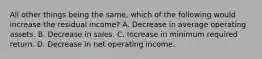 All other things being the same, which of the following would increase the residual income? A. Decrease in average operating assets. B. Decrease in sales. C. Increase in minimum required return. D. Decrease in net operating income.