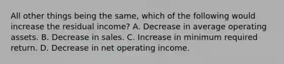 All other things being the same, which of the following would increase the residual income? A. Decrease in average operating assets. B. Decrease in sales. C. Increase in minimum required return. D. Decrease in net operating income.