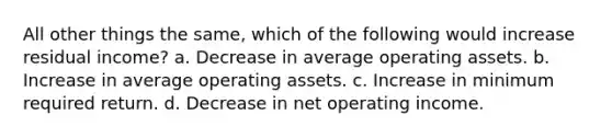 All other things the same, which of the following would increase residual income? a. Decrease in average operating assets. b. Increase in average operating assets. c. Increase in minimum required return. d. Decrease in net operating income.