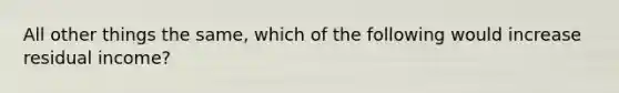 All other things the same, which of the following would increase residual income?