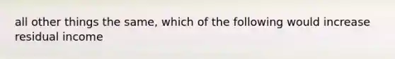 all other things the same, which of the following would increase residual income