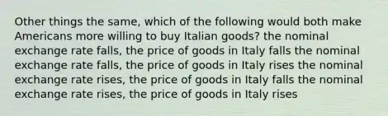 Other things the same, which of the following would both make Americans more willing to buy Italian goods? the nominal exchange rate falls, the price of goods in Italy falls the nominal exchange rate falls, the price of goods in Italy rises the nominal exchange rate rises, the price of goods in Italy falls the nominal exchange rate rises, the price of goods in Italy rises