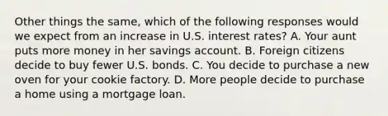 Other things the same, which of the following responses would we expect from an increase in U.S. interest rates? A. Your aunt puts more money in her savings account. B. Foreign citizens decide to buy fewer U.S. bonds. C. You decide to purchase a new oven for your cookie factory. D. More people decide to purchase a home using a mortgage loan.