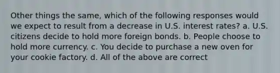 Other things the same, which of the following responses would we expect to result from a decrease in U.S. interest rates? a. U.S. citizens decide to hold more foreign bonds. b. People choose to hold more currency. c. You decide to purchase a new oven for your cookie factory. d. All of the above are correct