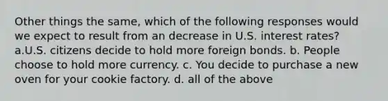 Other things the same, which of the following responses would we expect to result from an decrease in U.S. interest rates? a.U.S. citizens decide to hold more foreign bonds. b. People choose to hold more currency. c. You decide to purchase a new oven for your cookie factory. d. all of the above