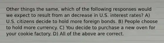 Other things the same, which of the following responses would we expect to result from an decrease in U.S. interest rates? A) U.S. citizens decide to hold more foreign bonds. B) People choose to hold more currency. C) You decide to purchase a new oven for your cookie factory. D) All of the above are correct.