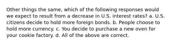 Other things the same, which of the following responses would we expect to result from a decrease in U.S. interest rates? a. U.S. citizens decide to hold more foreign bonds. b. People choose to hold more currency. c. You decide to purchase a new oven for your cookie factory. d. All of the above are correct.