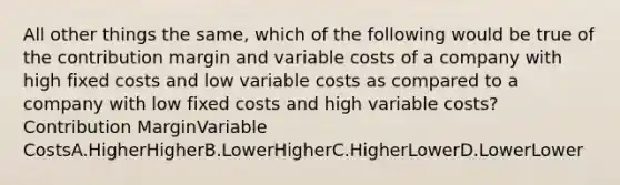 All other things the same, which of the following would be true of the contribution margin and variable costs of a company with high fixed costs and low variable costs as compared to a company with low fixed costs and high variable costs? Contribution MarginVariable CostsA.HigherHigherB.LowerHigherC.HigherLowerD.LowerLower