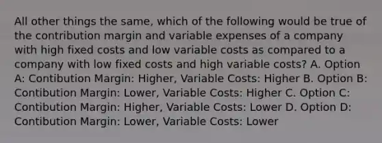 All other things the same, which of the following would be true of the contribution margin and variable expenses of a company with high fixed costs and low variable costs as compared to a company with low fixed costs and high variable costs? A. Option A: Contibution Margin: Higher, Variable Costs: Higher B. Option B: Contibution Margin: Lower, Variable Costs: Higher C. Option C: Contibution Margin: Higher, Variable Costs: Lower D. Option D: Contibution Margin: Lower, Variable Costs: Lower