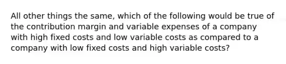 All other things the same, which of the following would be true of the contribution margin and variable expenses of a company with high fixed costs and low variable costs as compared to a company with low fixed costs and high variable costs?