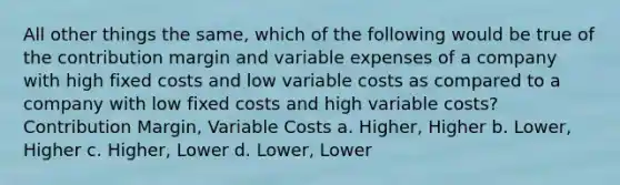 All other things the same, which of the following would be true of the contribution margin and variable expenses of a company with high fixed costs and low variable costs as compared to a company with low fixed costs and high variable costs? Contribution Margin, Variable Costs a. Higher, Higher b. Lower, Higher c. Higher, Lower d. Lower, Lower