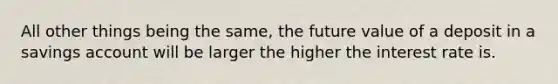 All other things being the same, the future value of a deposit in a savings account will be larger the higher the interest rate is.