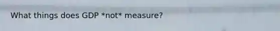 What things does GDP *not* measure?