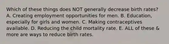 Which of these things does NOT generally decrease birth rates? A. Creating employment opportunities for men. B. Education, especially for girls and women. C. Making contraceptives available. D. Reducing the child mortality rate. E. ALL of these & more are ways to reduce birth rates.