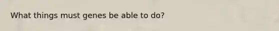What things must genes be able to do?
