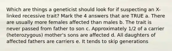 Which are things a geneticist should look for if suspecting an X-linked recessive trait? Mark the 4 answers that are TRUE a. There are usually more females affected than males b. The trait is never passed from father to son c. Approximately 1/2 of a carrier (heterozygous) mother's sons are affected d. All daughters of affected fathers are carriers e. It tends to skip generations