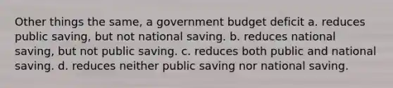 Other things the same, a government budget deficit a. reduces public saving, but not national saving. b. reduces national saving, but not public saving. c. reduces both public and national saving. d. reduces neither public saving nor national saving.