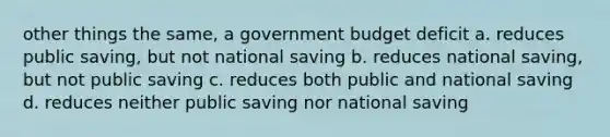 other things the same, a government budget deficit a. reduces public saving, but not national saving b. reduces national saving, but not public saving c. reduces both public and national saving d. reduces neither public saving nor national saving