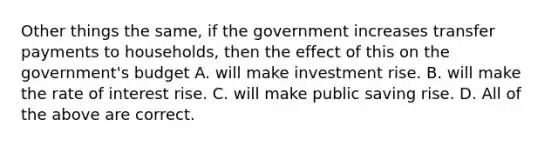 Other things the same, if the government increases transfer payments to households, then the effect of this on the government's budget A. will make investment rise. B. will make the rate of interest rise. C. will make public saving rise. D. All of the above are correct.