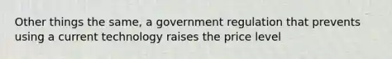 Other things the same, a government regulation that prevents using a current technology raises the price level