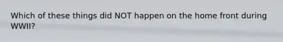 Which of these things did NOT happen on the home front during WWII?
