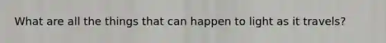 What are all the things that can happen to light as it travels?