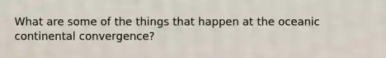 What are some of the things that happen at the oceanic continental convergence?