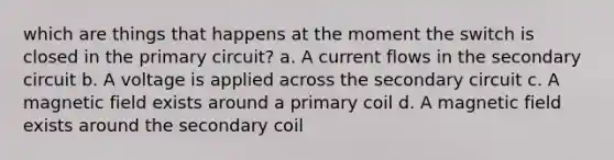 which are things that happens at the moment the switch is closed in the primary circuit? a. A current flows in the secondary circuit b. A voltage is applied across the secondary circuit c. A magnetic field exists around a primary coil d. A magnetic field exists around the secondary coil