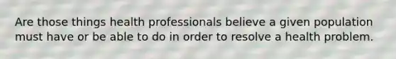 Are those things health professionals believe a given population must have or be able to do in order to resolve a health problem.