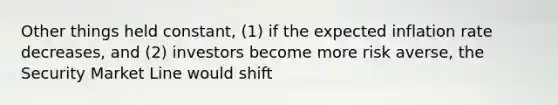 Other things held constant, (1) if the expected inflation rate decreases, and (2) investors become more risk averse, the Security Market Line would shift