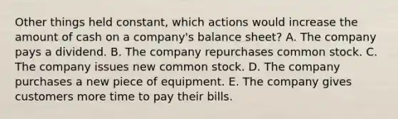 Other things held constant, which actions would increase the amount of cash on a company's balance sheet? A. The company pays a dividend. B. The company repurchases common stock. C. The company issues new common stock. D. The company purchases a new piece of equipment. E. The company gives customers more time to pay their bills.