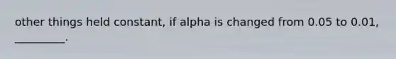 other things held constant, if alpha is changed from 0.05 to 0.01, _________.