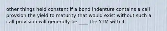 other things held constant if a bond indenture contains a call provsion the yield to maturity that would exist without such a call provision will generally be ____ the YTM with it