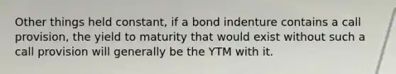 Other things held constant, if a bond indenture contains a call provision, the yield to maturity that would exist without such a call provision will generally be the YTM with it.