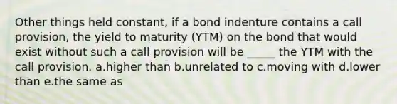 Other things held constant, if a bond indenture contains a call provision, the yield to maturity (YTM) on the bond that would exist without such a call provision will be _____ the YTM with the call provision. a.higher than b.unrelated to c.moving with d.lower than e.the same as